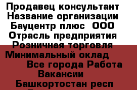 Продавец-консультант › Название организации ­ Бауцентр плюс, ООО › Отрасль предприятия ­ Розничная торговля › Минимальный оклад ­ 22 500 - Все города Работа » Вакансии   . Башкортостан респ.,Баймакский р-н